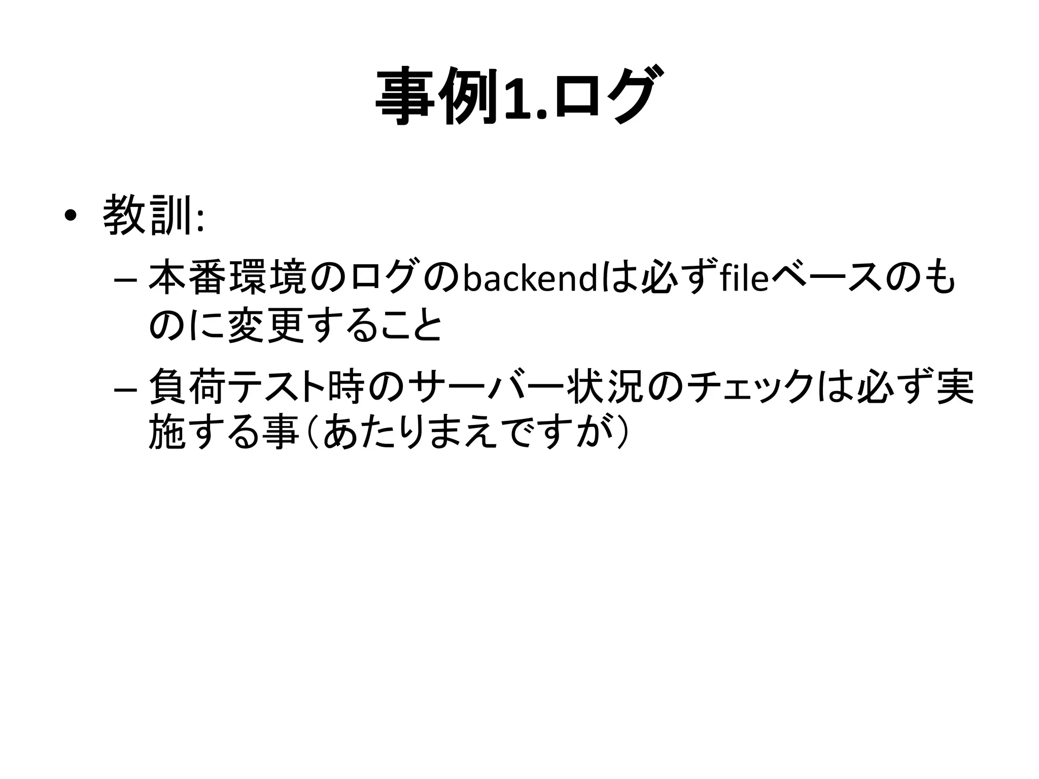 事例1.ログ
• 教訓:
– 本番環境のログのbackendは必ずfileベースのも
のに変更すること
– 負荷テスト時のサーバー状況のチェックは必ず実
施する事（あたりまえですが）
 