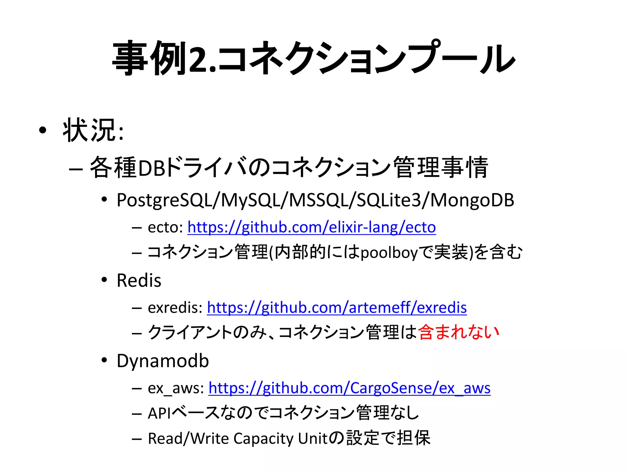 事例2.コネクションプール
• 状況:
– 各種DBドライバのコネクション管理事情
• PostgreSQL/MySQL/MSSQL/SQLite3/MongoDB
– ecto: https://github.com/elixir-lang/ecto
– コネクション管理(内部的にはpoolboyで実装)を含む
• Redis
– exredis: https://github.com/artemeff/exredis
– クライアントのみ、コネクション管理は含まれない
• Dynamodb
– ex_aws: https://github.com/CargoSense/ex_aws
– APIベースなのでコネクション管理なし
– Read/Write Capacity Unitの設定で担保
 