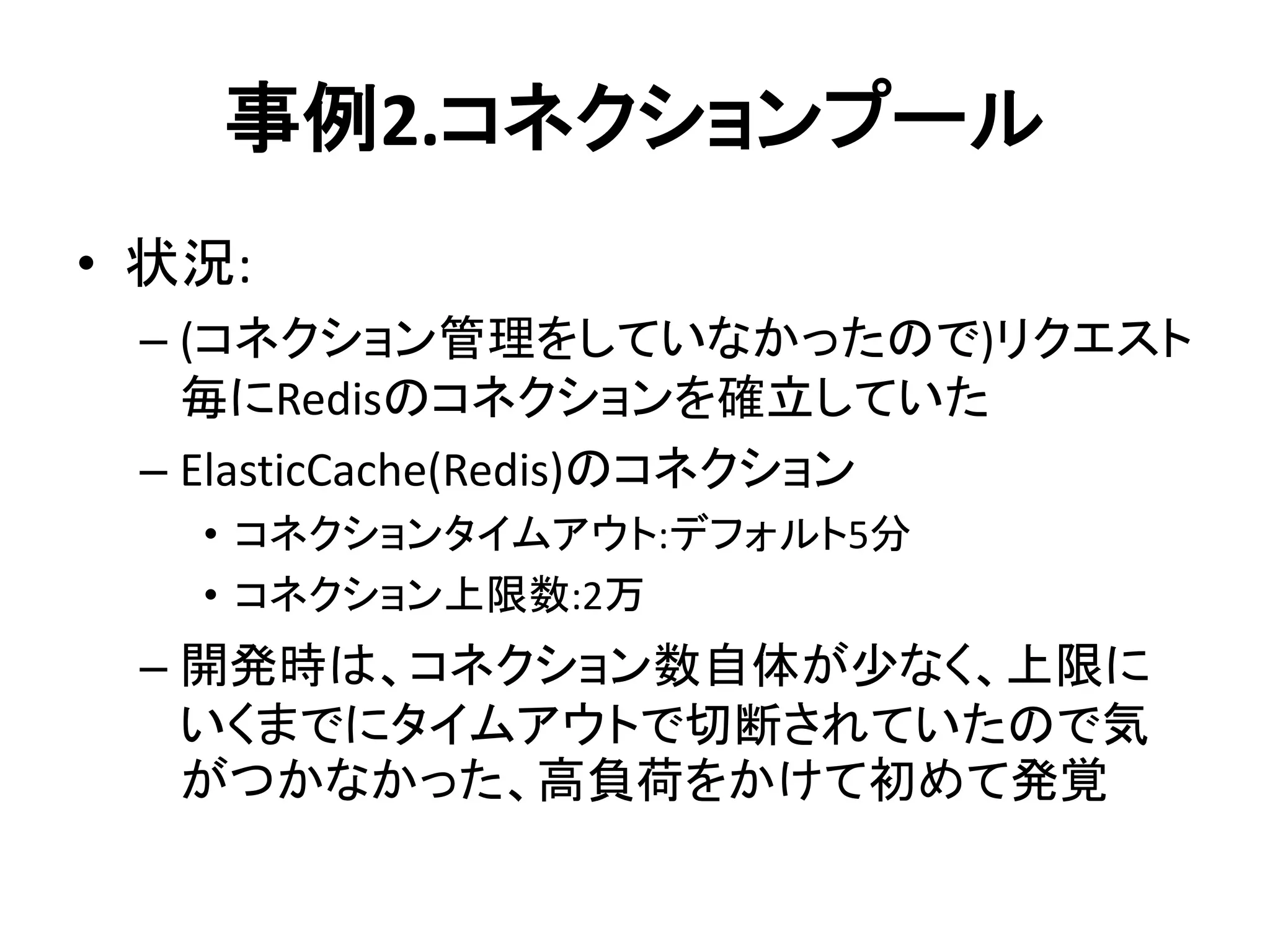 事例2.コネクションプール
• 状況:
– (コネクション管理をしていなかったので)リクエスト
毎にRedisのコネクションを確立していた
– ElasticCache(Redis)のコネクション
• コネクションタイムアウト:デフォルト5分
• コネクション上限数:2万
– 開発時は、コネクション数自体が少なく、上限に
いくまでにタイムアウトで切断されていたので気
がつかなかった、高負荷をかけて初めて発覚
 