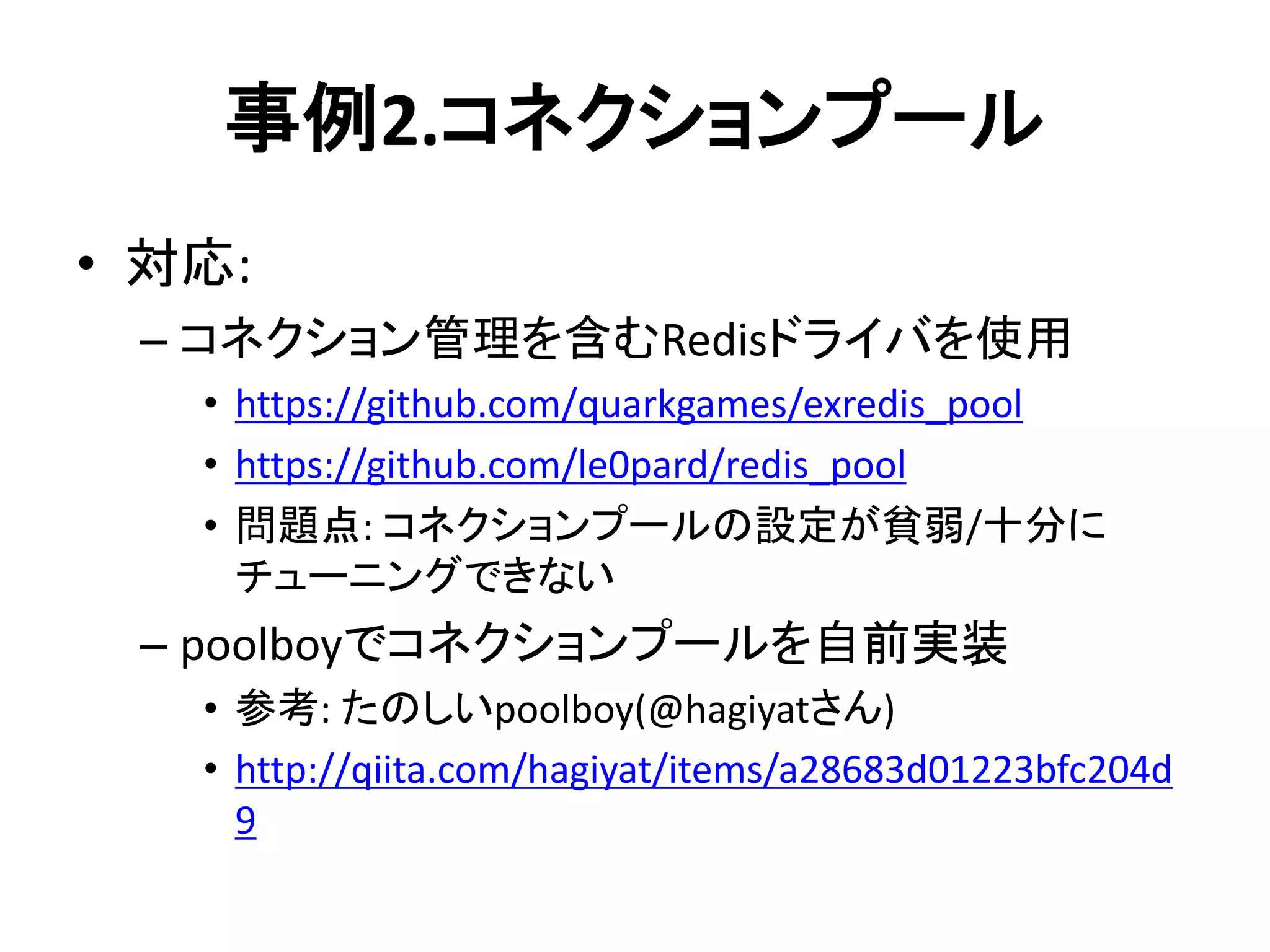 事例2.コネクションプール
• 対応:
– コネクション管理を含むRedisドライバを使用
• https://github.com/quarkgames/exredis_pool
• https://github.com/le0pard/redis_pool
• 問題点: コネクションプールの設定が貧弱/十分に
チューニングできない
– poolboyでコネクションプールを自前実装
• 参考: たのしいpoolboy(@hagiyatさん)
• http://qiita.com/hagiyat/items/a28683d01223bfc204d
9
 