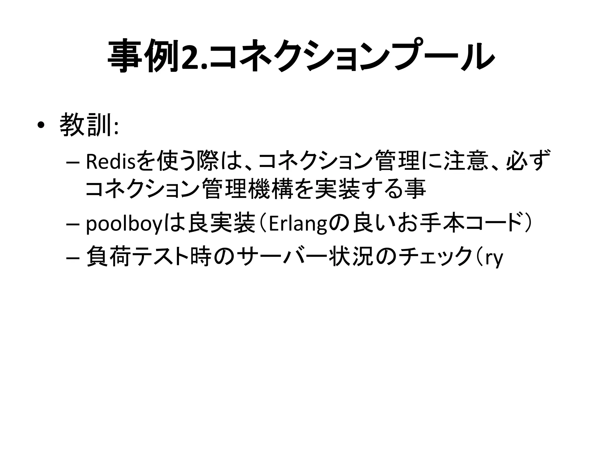 事例2.コネクションプール
• 教訓:
– Redisを使う際は、コネクション管理に注意、必ず
コネクション管理機構を実装する事
– poolboyは良実装（Erlangの良いお手本コード）
– 負荷テスト時のサーバー状況のチェック（ry
 