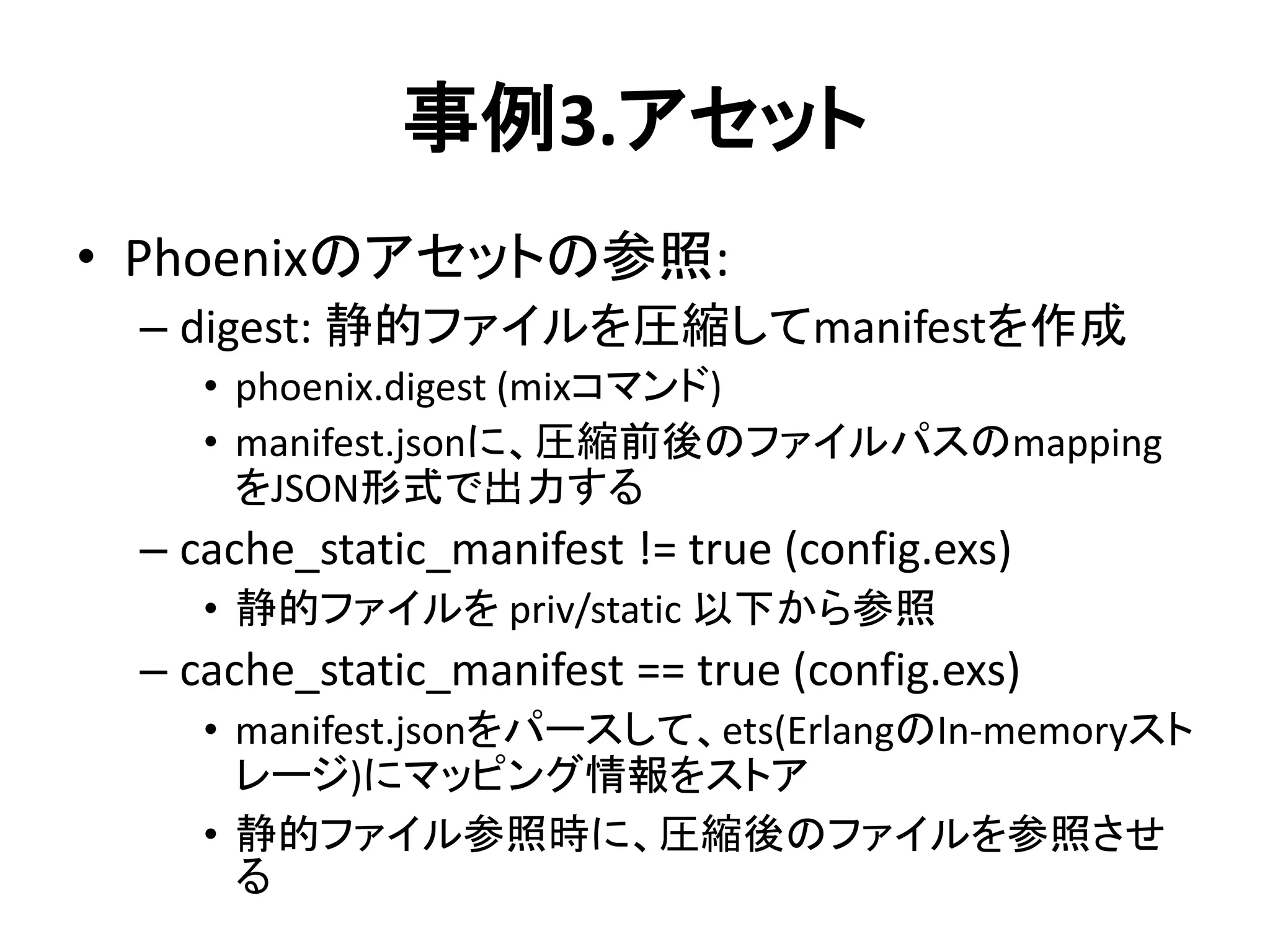 事例3.アセット
• Phoenixのアセットの参照:
– digest: 静的ファイルを圧縮してmanifestを作成
• phoenix.digest (mixコマンド)
• manifest.jsonに、圧縮前後のファイルパスのmapping
をJSON形式で出力する
– cache_static_manifest != true (config.exs)
• 静的ファイルを priv/static 以下から参照
– cache_static_manifest == true (config.exs)
• manifest.jsonをパースして、ets(ErlangのIn-memoryスト
レージ)にマッピング情報をストア
• 静的ファイル参照時に、圧縮後のファイルを参照させ
る
 