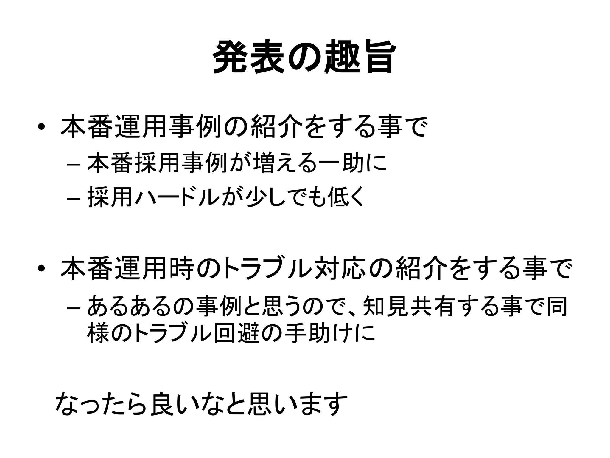 発表の趣旨
• 本番運用事例の紹介をする事で
– 本番採用事例が増える一助に
– 採用ハードルが少しでも低く
• 本番運用時のトラブル対応の紹介をする事で
– あるあるの事例と思うので、知見共有する事で同
様のトラブル回避の手助けに
なったら良いなと思います
 