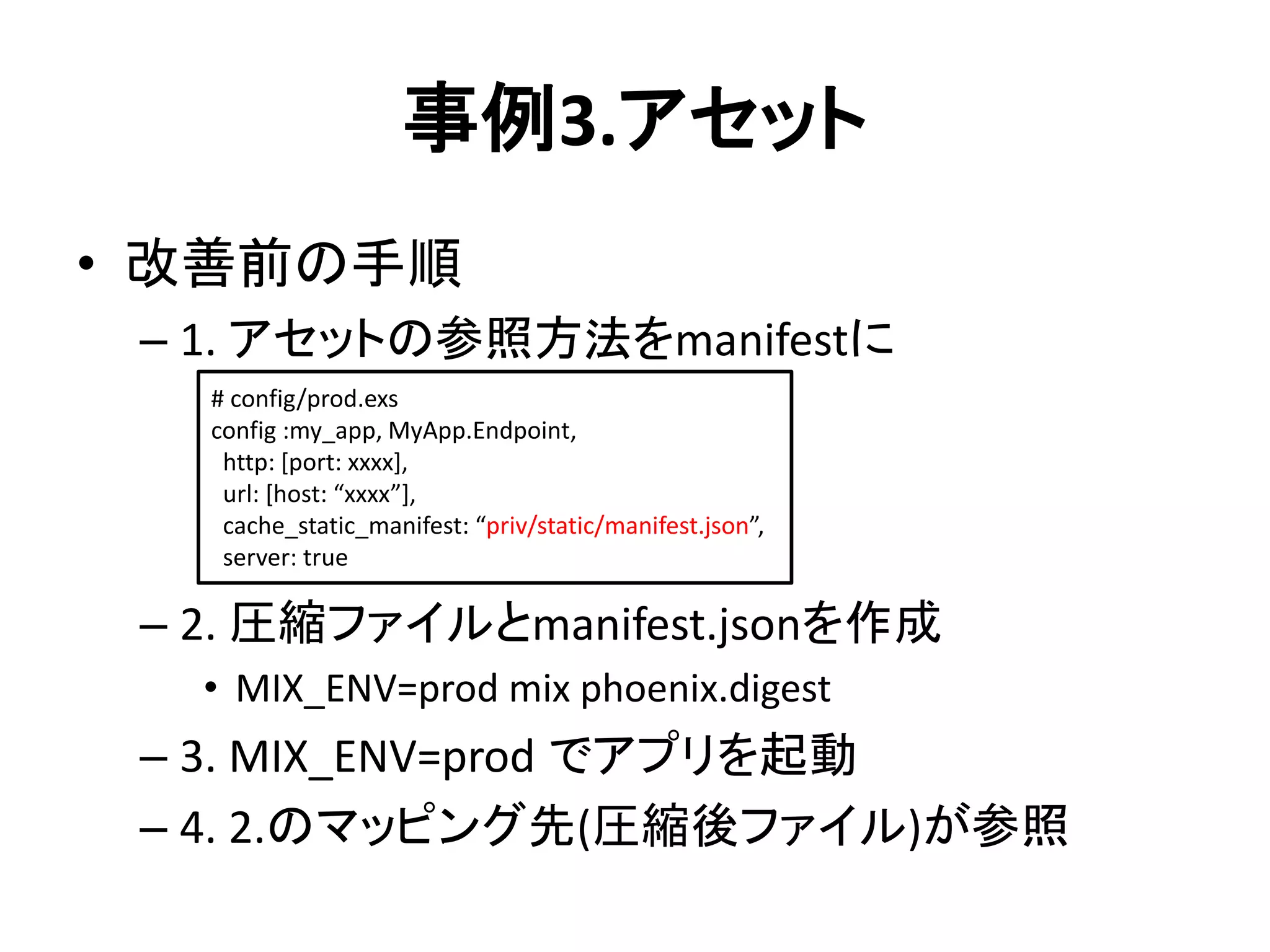 事例3.アセット
• 改善前の手順
– 1. アセットの参照方法をmanifestに
– 2. 圧縮ファイルとmanifest.jsonを作成
• MIX_ENV=prod mix phoenix.digest
– 3. MIX_ENV=prod でアプリを起動
– 4. 2.のマッピング先(圧縮後ファイル)が参照
# config/prod.exs
config :my_app, MyApp.Endpoint,
http: [port: xxxx],
url: [host: “xxxx”],
cache_static_manifest: “priv/static/manifest.json”,
server: true
 