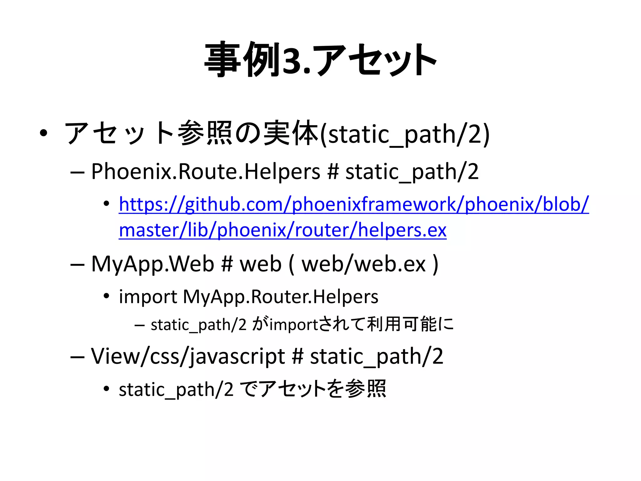 事例3.アセット
• アセット参照の実体(static_path/2)
– Phoenix.Route.Helpers # static_path/2
• https://github.com/phoenixframework/phoenix/blob/
master/lib/phoenix/router/helpers.ex
– MyApp.Web # web ( web/web.ex )
• import MyApp.Router.Helpers
– static_path/2 がimportされて利用可能に
– View/css/javascript # static_path/2
• static_path/2 でアセットを参照
 