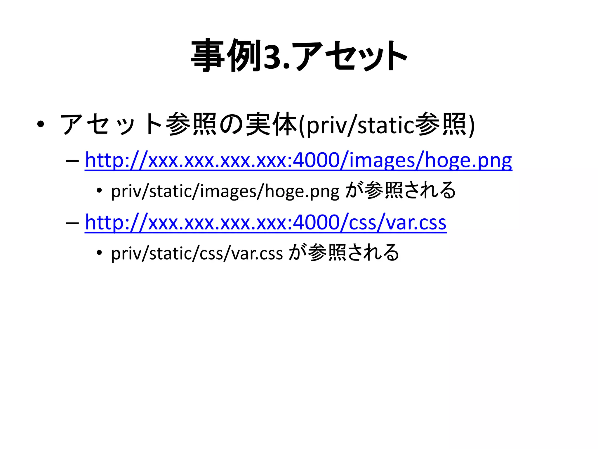 事例3.アセット
• アセット参照の実体(priv/static参照)
– http://xxx.xxx.xxx.xxx:4000/images/hoge.png
• priv/static/images/hoge.png が参照される
– http://xxx.xxx.xxx.xxx:4000/css/var.css
• priv/static/css/var.css が参照される
 
