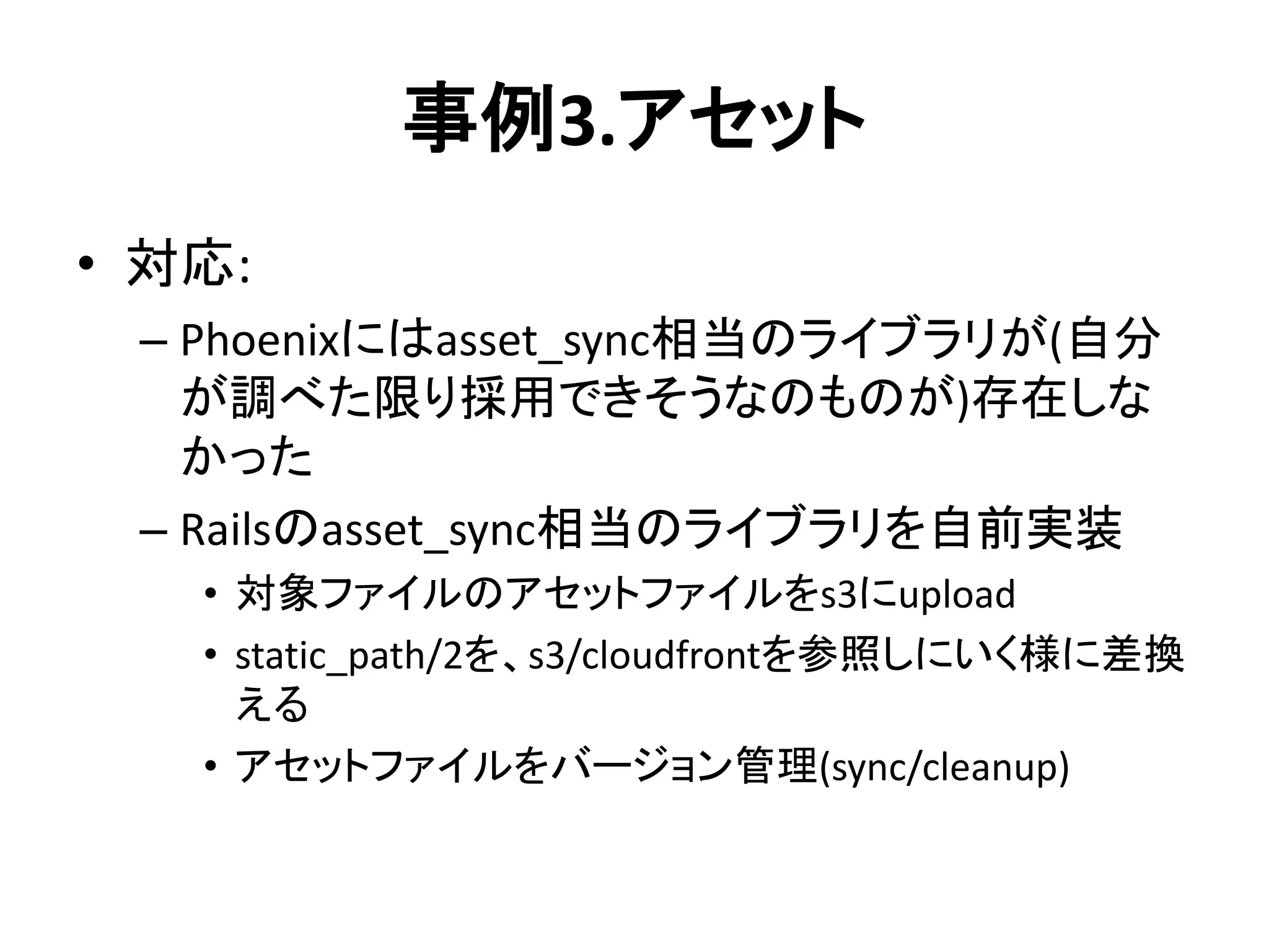 事例3.アセット
• 対応:
– Phoenixにはasset_sync相当のライブラリが(自分
が調べた限り採用できそうなのものが)存在しな
かった
– Railsのasset_sync相当のライブラリを自前実装
• 対象ファイルのアセットファイルをs3にupload
• static_path/2を、s3/cloudfrontを参照しにいく様に差換
える
• アセットファイルをバージョン管理(sync/cleanup)
 