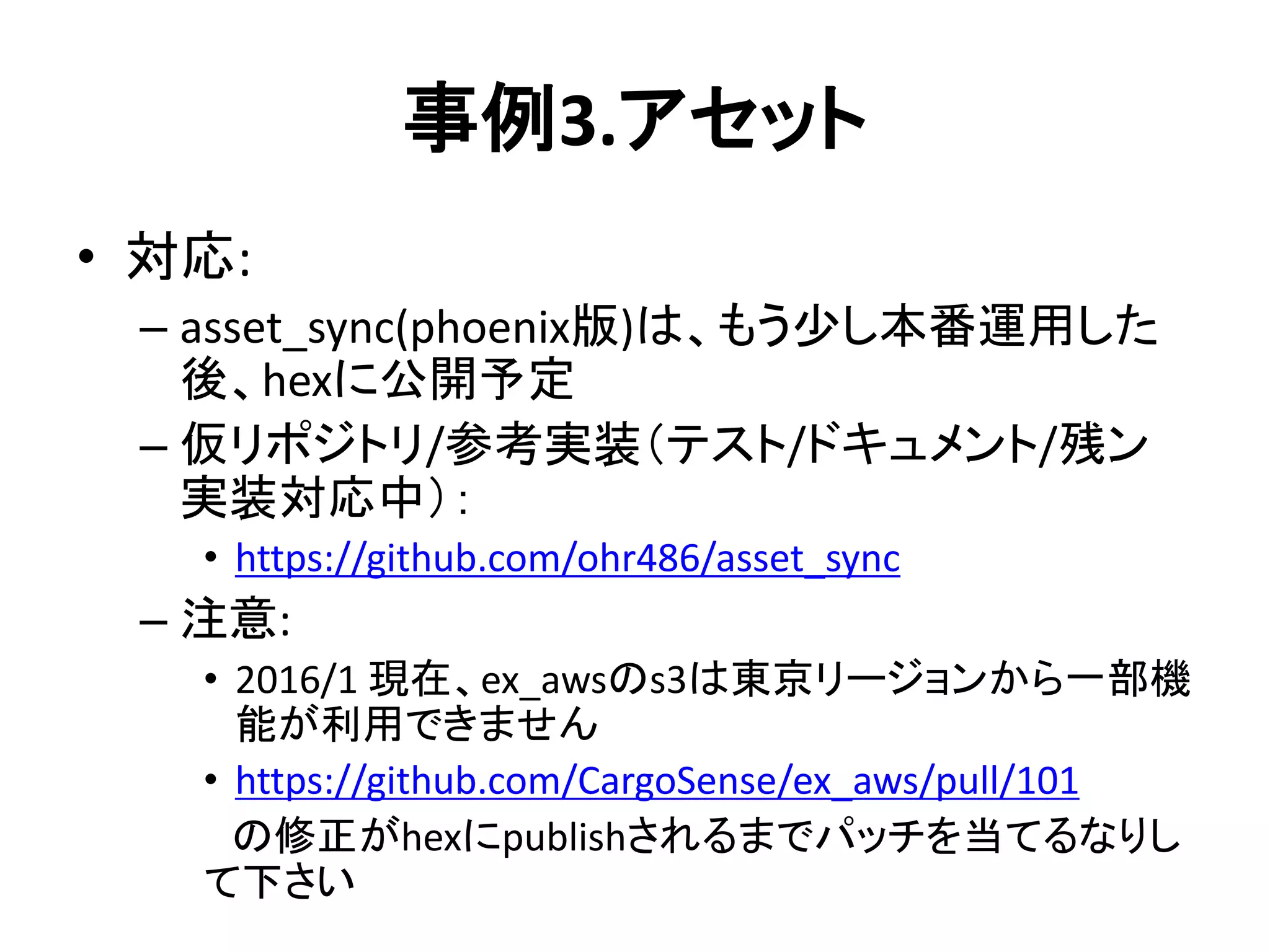 事例3.アセット
• 対応:
– asset_sync(phoenix版)は、もう少し本番運用した
後、hexに公開予定
– 仮リポジトリ/参考実装（テスト/ドキュメント/残ン
実装対応中）：
• https://github.com/ohr486/asset_sync
– 注意:
• 2016/1 現在、ex_awsのs3は東京リージョンから一部機
能が利用できません
• https://github.com/CargoSense/ex_aws/pull/101
の修正がhexにpublishされるまでパッチを当てるなりし
て下さい
 