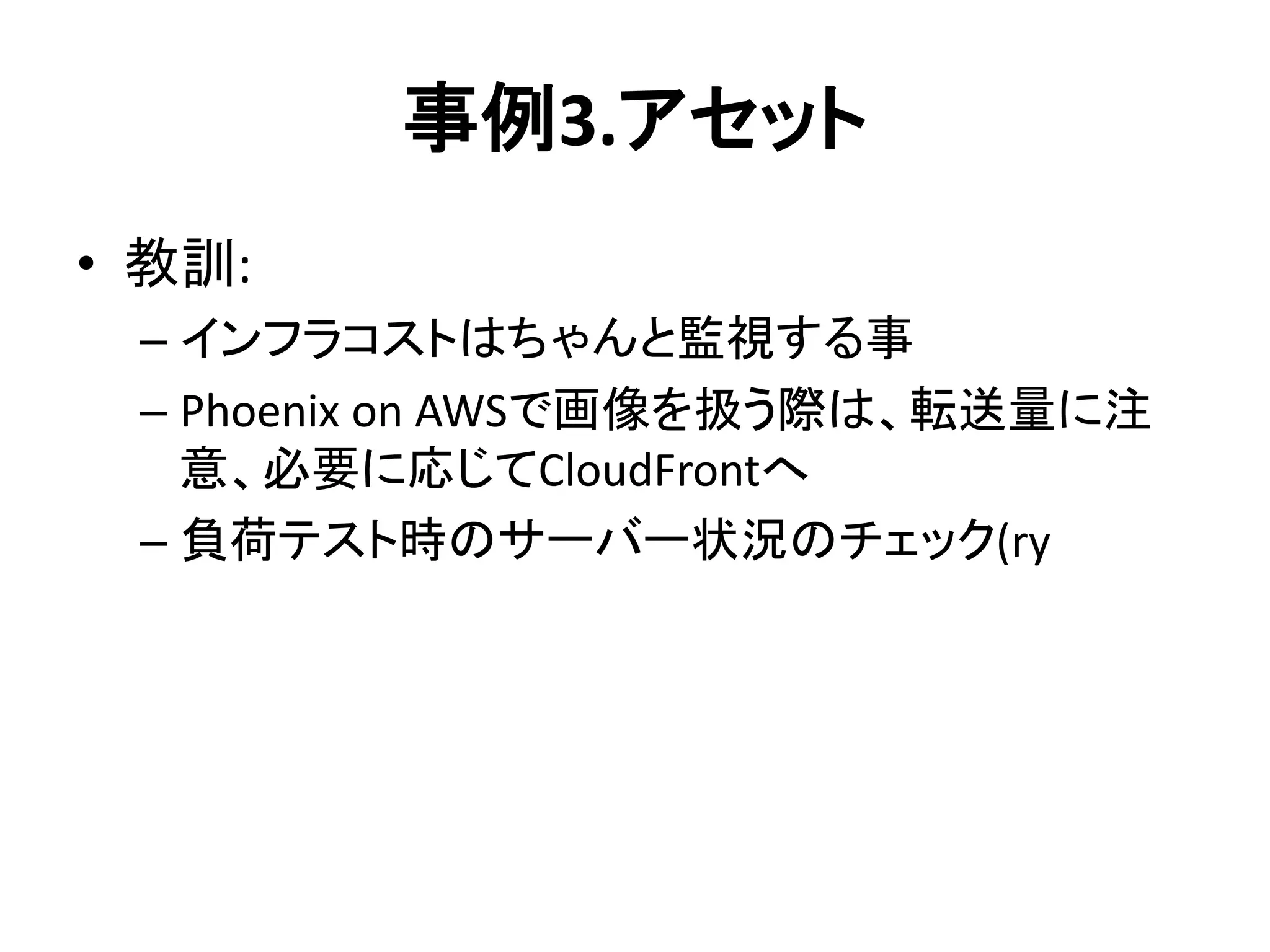 事例3.アセット
• 教訓:
– インフラコストはちゃんと監視する事
– Phoenix on AWSで画像を扱う際は、転送量に注
意、必要に応じてCloudFrontへ
– 負荷テスト時のサーバー状況のチェック(ry
 