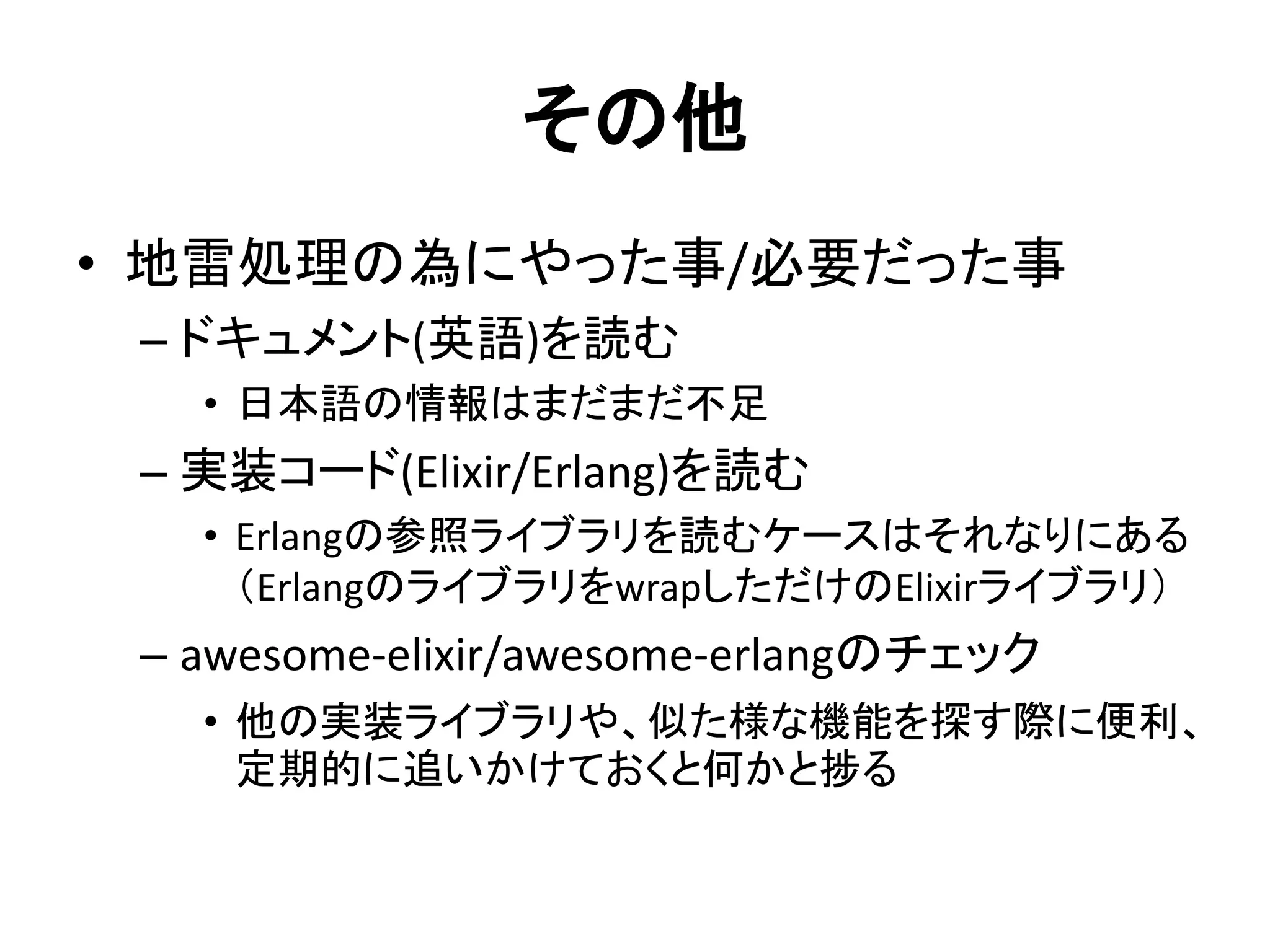 その他
• 地雷処理の為にやった事/必要だった事
– ドキュメント(英語)を読む
• 日本語の情報はまだまだ不足
– 実装コード(Elixir/Erlang)を読む
• Erlangの参照ライブラリを読むケースはそれなりにある
（ErlangのライブラリをwrapしただけのElixirライブラリ）
– awesome-elixir/awesome-erlangのチェック
• 他の実装ライブラリや、似た様な機能を探す際に便利、
定期的に追いかけておくと何かと捗る
 