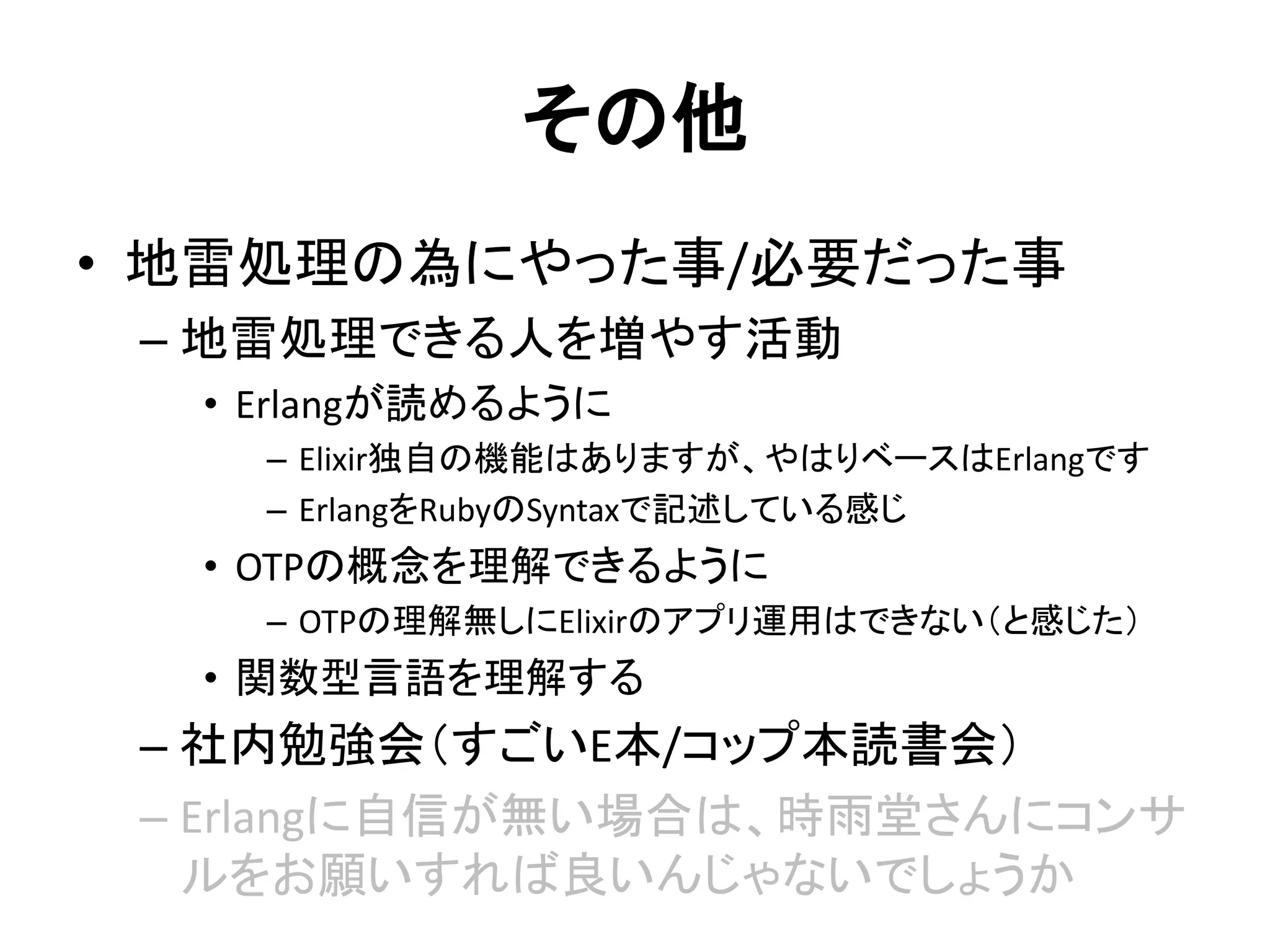 その他
• 地雷処理の為にやった事/必要だった事
– 地雷処理できる人を増やす活動
• Erlangが読めるように
– Elixir独自の機能はありますが、やはりベースはErlangです
– ErlangをRubyのSyntaxで記述している感じ
• OTPの概念を理解できるように
– OTPの理解無しにElixirのアプリ運用はできない（と感じた）
• 関数型言語を理解する
– 社内勉強会（すごいE本/コップ本読書会）
– Erlangに自信が無い場合は、時雨堂さんにコンサ
ルをお願いすれば良いんじゃないでしょうか
 