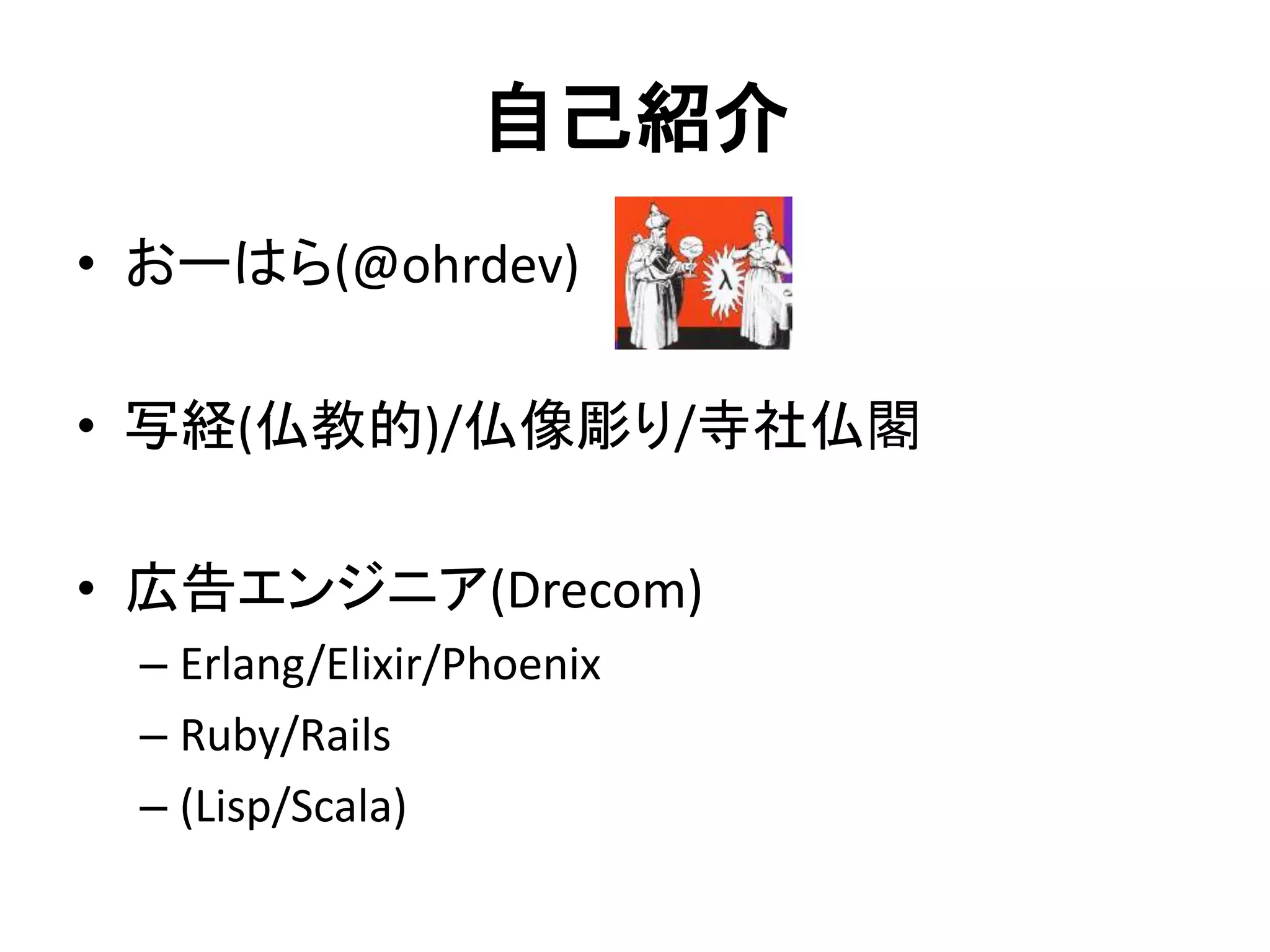 自己紹介
• おーはら(@ohrdev)
• 写経(仏教的)/仏像彫り/寺社仏閣
• 広告エンジニア(Drecom)
– Erlang/Elixir/Phoenix
– Ruby/Rails
– (Lisp/Scala)
 