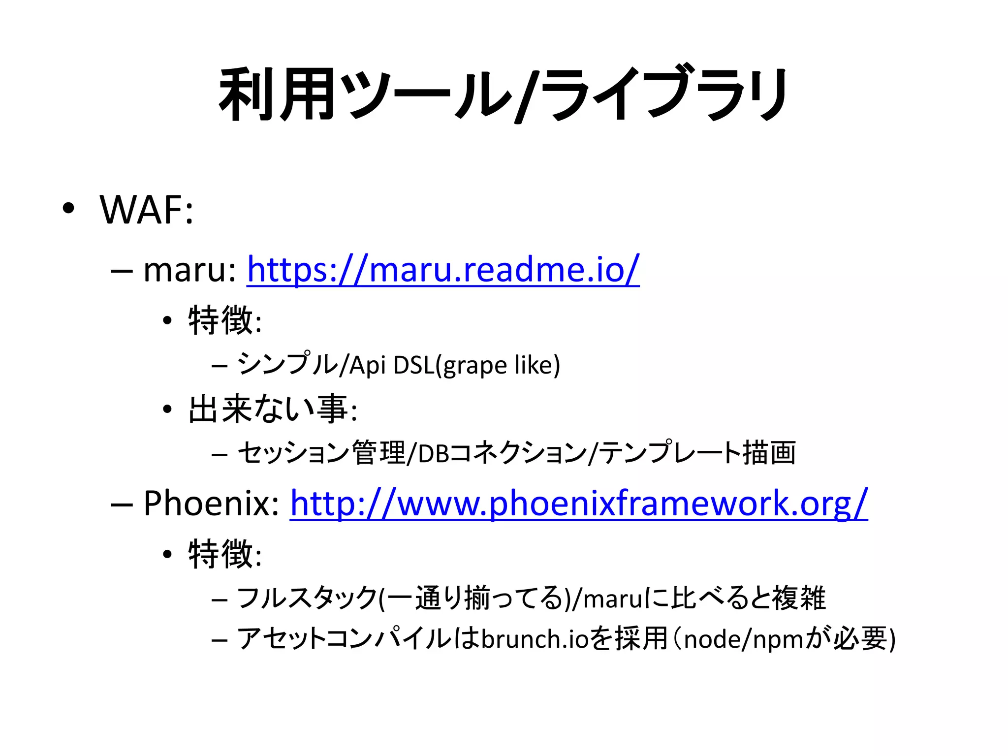 利用ツール/ライブラリ
• WAF:
– maru: https://maru.readme.io/
• 特徴:
– シンプル/Api DSL(grape like)
• 出来ない事:
– セッション管理/DBコネクション/テンプレート描画
– Phoenix: http://www.phoenixframework.org/
• 特徴:
– フルスタック(一通り揃ってる)/maruに比べると複雑
– アセットコンパイルはbrunch.ioを採用（node/npmが必要)
 