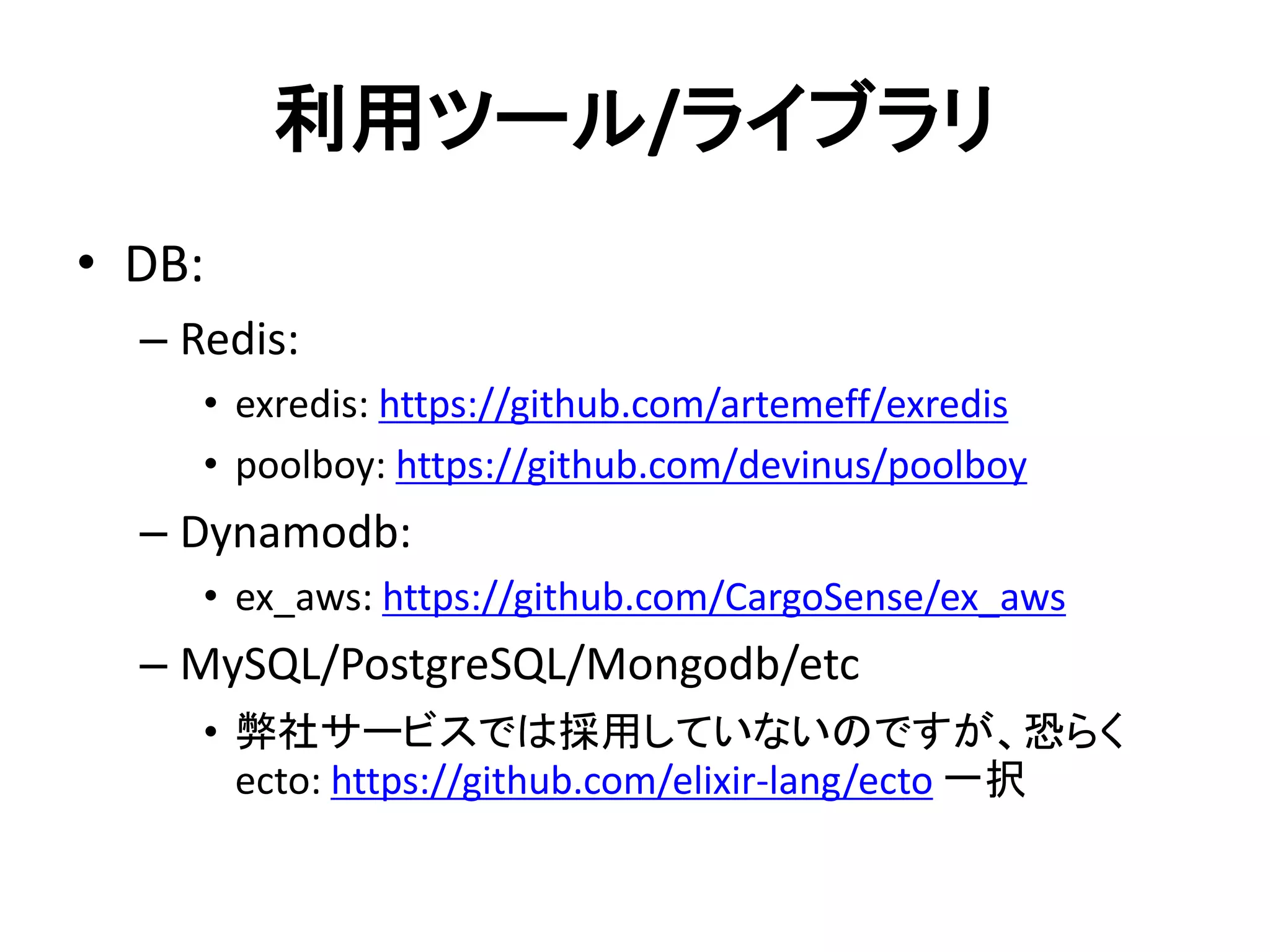 利用ツール/ライブラリ
• DB:
– Redis:
• exredis: https://github.com/artemeff/exredis
• poolboy: https://github.com/devinus/poolboy
– Dynamodb:
• ex_aws: https://github.com/CargoSense/ex_aws
– MySQL/PostgreSQL/Mongodb/etc
• 弊社サービスでは採用していないのですが、恐らく
ecto: https://github.com/elixir-lang/ecto 一択
 
