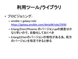 利用ツール/ライブラリ
• プロビジョニング:
– ansible + galaxy-role:
https://galaxy.ansible.com/detail#/role/2930
– Erlang/Elixir/Phoenix のバージョンupの頻度はか
なり早いので、自動化しておくべき
– ErlangとElixirのバージョンの相性がある為、両方
のバージョンを指定できると捗る
 