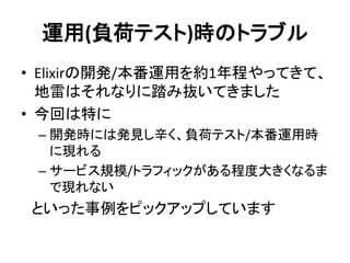 運用(負荷テスト)時のトラブル
• Elixirの開発/本番運用を約1年程やってきて、
地雷はそれなりに踏み抜いてきました
• 今回は特に
– 開発時には発見し辛く、負荷テスト/本番運用時
に現れる
– サービス規模/トラフィックがある程度大きくなるま
で現れない
といった事例をピックアップしています
 