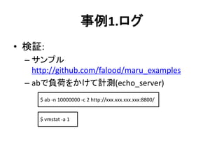事例1.ログ
• 検証:
– サンプル
http://github.com/falood/maru_examples
– abで負荷をかけて計測(echo_server)
$ ab -n 10000000 -c 2 http://xxx.xxx.xxx.xxx:8800/
$ vmstat -a 1
 