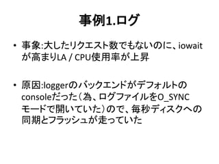 事例1.ログ
• 事象:大したリクエスト数でもないのに、iowait
が高まりLA / CPU使用率が上昇
• 原因:loggerのバックエンドがデフォルトの
consoleだった（為、ログファイルをO_SYNC
モードで開いていた）ので、毎秒ディスクへの
同期とフラッシュが走っていた
 