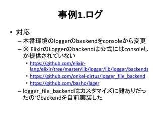 事例1.ログ
• 対応
– 本番環境のloggerのbackendをconsoleから変更
– ※ ElixirのLoggerのbackendは公式にはconsoleし
か提供されていない
• https://github.com/elixir-
lang/elixir/tree/master/lib/logger/lib/logger/backends
• https://github.com/onkel-dirtus/logger_file_backend
• https://github.com/basho/lager
– logger_file_backendはカスタマイズに難ありだっ
たのでbackendを自前実装した
 