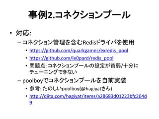 事例2.コネクションプール
• 対応:
– コネクション管理を含むRedisドライバを使用
• https://github.com/quarkgames/exredis_pool
• https://github.com/le0pard/redis_pool
• 問題点: コネクションプールの設定が貧弱/十分に
チューニングできない
– poolboyでコネクションプールを自前実装
• 参考: たのしいpoolboy(@hagiyatさん)
• http://qiita.com/hagiyat/items/a28683d01223bfc204d
9
 
