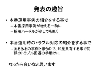発表の趣旨
• 本番運用事例の紹介をする事で
– 本番採用事例が増える一助に
– 採用ハードルが少しでも低く
• 本番運用時のトラブル対応の紹介をする事で
– あるあるの事例と思うので、知見共有する事で同
様のトラブル回避の手助けに
なったら良いなと思います
 