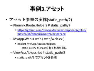 事例3.アセット
• アセット参照の実体(static_path/2)
– Phoenix.Route.Helpers # static_path/2
• https://github.com/phoenixframework/phoenix/blob/
master/lib/phoenix/router/helpers.ex
– MyApp.Web # web ( web/web.ex )
• import MyApp.Router.Helpers
– static_path/2 がimportされて利用可能に
– View/css/javascript # static_path/2
• static_path/2 でアセットを参照
 