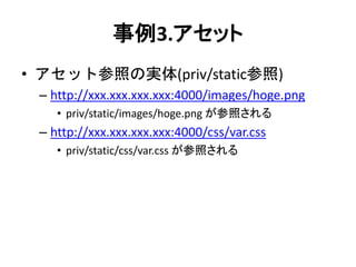事例3.アセット
• アセット参照の実体(priv/static参照)
– http://xxx.xxx.xxx.xxx:4000/images/hoge.png
• priv/static/images/hoge.png が参照される
– http://xxx.xxx.xxx.xxx:4000/css/var.css
• priv/static/css/var.css が参照される
 