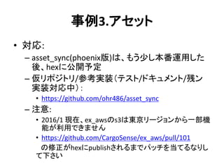 事例3.アセット
• 対応:
– asset_sync(phoenix版)は、もう少し本番運用した
後、hexに公開予定
– 仮リポジトリ/参考実装（テスト/ドキュメント/残ン
実装対応中）：
• https://github.com/ohr486/asset_sync
– 注意:
• 2016/1 現在、ex_awsのs3は東京リージョンから一部機
能が利用できません
• https://github.com/CargoSense/ex_aws/pull/101
の修正がhexにpublishされるまでパッチを当てるなりし
て下さい
 