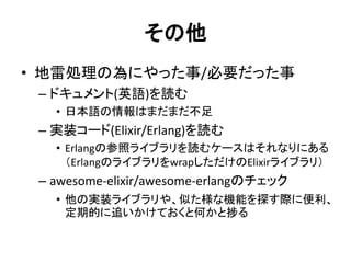 その他
• 地雷処理の為にやった事/必要だった事
– ドキュメント(英語)を読む
• 日本語の情報はまだまだ不足
– 実装コード(Elixir/Erlang)を読む
• Erlangの参照ライブラリを読むケースはそれなりにある
（ErlangのライブラリをwrapしただけのElixirライブラリ）
– awesome-elixir/awesome-erlangのチェック
• 他の実装ライブラリや、似た様な機能を探す際に便利、
定期的に追いかけておくと何かと捗る
 