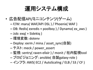 運用システム構成
• 広告配信API/ミニコンテンツ(ゲーム)
– F/W: maru( WAF/API DSL ) / Phoenix( WAF )
– DB: Redis( exredis + poolboy ) / Dynamo( ex_aws )
– Job: exq( + Sidekiq )
– 環境変数: dotenv
– Deploy: exrm / mina / asset_sync(自製)
– テスト: meck / power_assert
– 監視: sentry( raven-elixir ) / monit / 社内監視tool
– プロビジョニング: ansible( 自製galaxy-role )
– インフラ: AWS( EC2 / AutoScaling / ELB / S3 / CF )
 