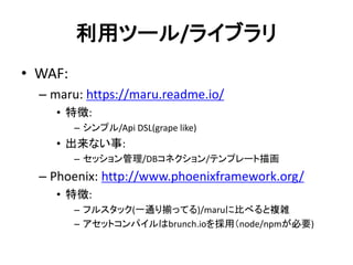 利用ツール/ライブラリ
• WAF:
– maru: https://maru.readme.io/
• 特徴:
– シンプル/Api DSL(grape like)
• 出来ない事:
– セッション管理/DBコネクション/テンプレート描画
– Phoenix: http://www.phoenixframework.org/
• 特徴:
– フルスタック(一通り揃ってる)/maruに比べると複雑
– アセットコンパイルはbrunch.ioを採用（node/npmが必要)
 