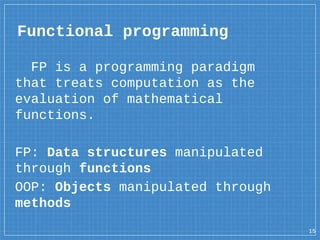Functional programming
FP is a programming paradigm
that treats computation as the
evaluation of mathematical
functions.
FP: Data structures manipulated
through functions
OOP: Objects manipulated through
methods
15
 