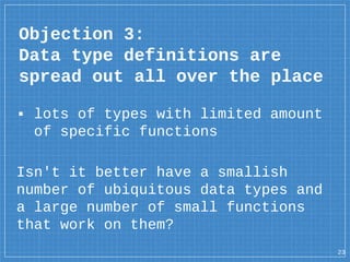 ▪ lots of types with limited amount
of specific functions
Isn't it better have a smallish
number of ubiquitous data types and
a large number of small functions
that work on them?
Objection 3:
Data type definitions are
spread out all over the place
23
 