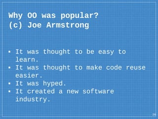 ▪ It was thought to be easy to
learn.
▪ It was thought to make code reuse
easier.
▪ It was hyped.
▪ It created a new software
industry.
Why OO was popular?
(c) Joe Armstrong
26
 