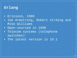 ▪ Ericsson, 1986
▪ Joe Armstrong, Robert Virding and
Mike Williams
▪ Open-sourced in 1998
▪ Telecom systems (telephone
switches)
▪ The latest version is 19.1
Erlang
31
 