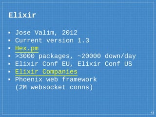 ▪ Jose Valim, 2012
▪ Current version 1.3
▪ Hex.pm
▪ >3000 packages, ~20000 down/day
▪ Elixir Conf EU, Elixir Conf US
▪ Elixir Companies
▪ Phoenix web framework
(2M websocket conns)
Elixir
43
 
