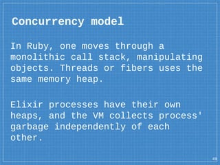 Concurrency model
49
In Ruby, one moves through a
monolithic call stack, manipulating
objects. Threads or fibers uses the
same memory heap.
Elixir processes have their own
heaps, and the VM collects process'
garbage independently of each
other.
 
