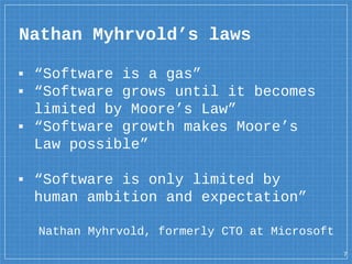 Nathan Myhrvold’s laws
▪ “Software is a gas”
▪ “Software grows until it becomes
limited by Moore’s Law”
▪ “Software growth makes Moore’s
Law possible”
▪ “Software is only limited by
human ambition and expectation”
7
Nathan Myhrvold, formerly CTO at Microsoft
 