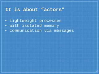 ▪ lightweight processes
▪ with isolated memory
▪ communication via messages
It is about “actors”
37
 