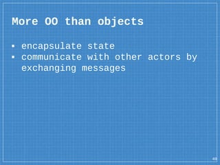 ▪ encapsulate state
▪ communicate with other actors by
exchanging messages
More OO than objects
40
 