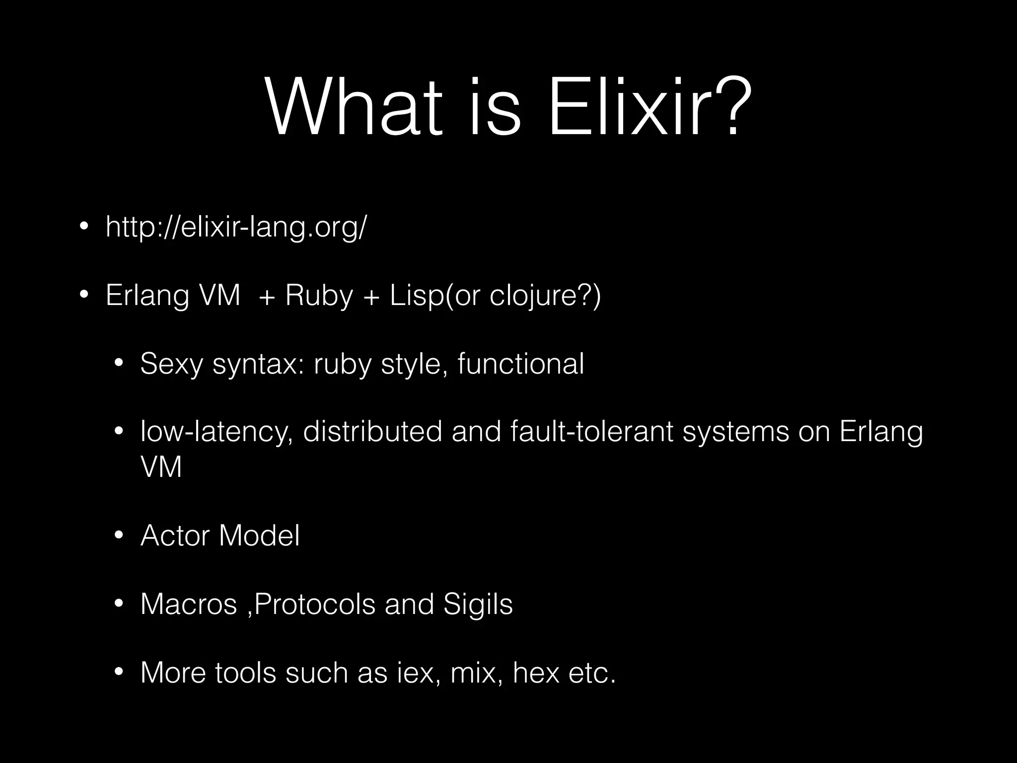 What is Elixir?
• http://elixir-lang.org/
• Erlang VM + Ruby + Lisp(or clojure?)
• Sexy syntax: ruby style, functional
• low-latency, distributed and fault-tolerant systems on Erlang
VM
• Actor Model
• Macros ,Protocols and Sigils
• More tools such as iex, mix, hex etc.
 
