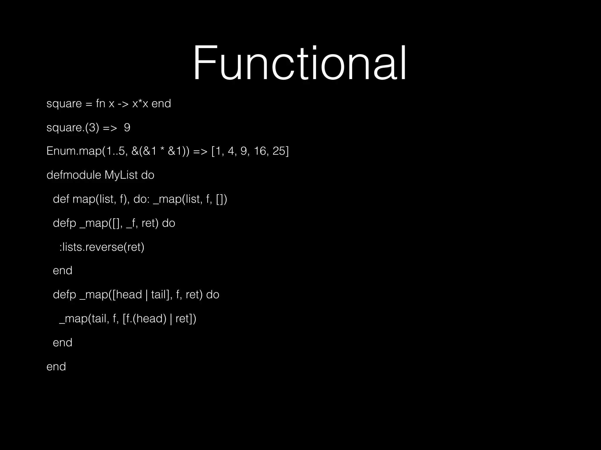 Functional
square = fn x -> x*x end
square.(3) => 9
Enum.map(1..5, &(&1 * &1)) => [1, 4, 9, 16, 25]
defmodule MyList do
def map(list, f), do: _map(list, f, [])
defp _map([], _f, ret) do
:lists.reverse(ret)
end
defp _map([head | tail], f, ret) do
_map(tail, f, [f.(head) | ret])
end
end
 