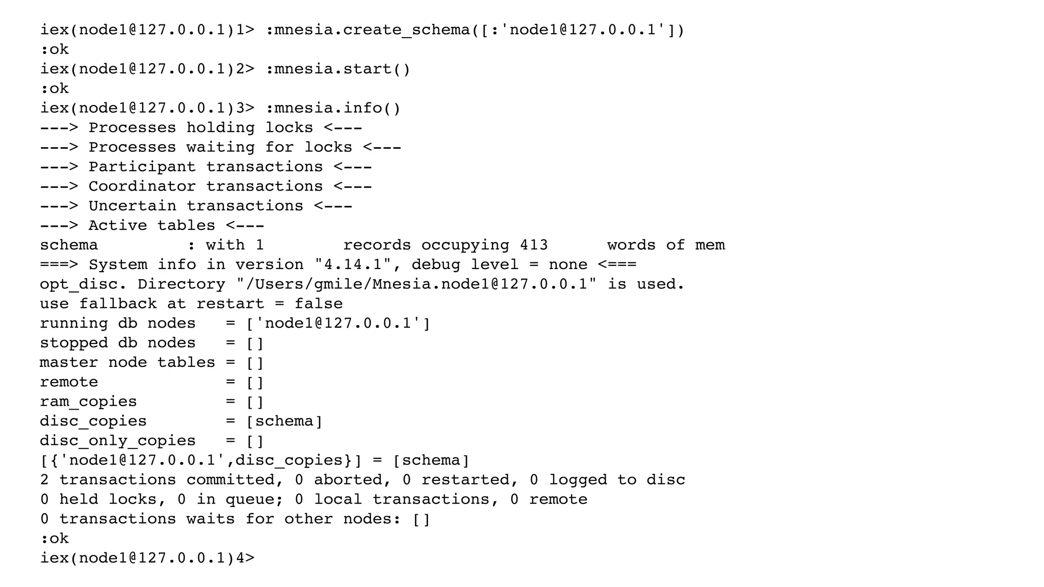 iex(node1@127.0.0.1)1> :mnesia.create_schema([:'node1@127.0.0.1'])
:ok
iex(node1@127.0.0.1)2> :mnesia.start()
:ok
iex(node1@127.0.0.1)3> :mnesia.info()
---> Processes holding locks <---
---> Processes waiting for locks <---
---> Participant transactions <---
---> Coordinator transactions <---
---> Uncertain transactions <---
---> Active tables <---
schema : with 1 records occupying 413 words of mem
===> System info in version "4.14.1", debug level = none <===
opt_disc. Directory "/Users/gmile/Mnesia.node1@127.0.0.1" is used.
use fallback at restart = false
running db nodes = ['node1@127.0.0.1']
stopped db nodes = []
master node tables = []
remote = []
ram_copies = []
disc_copies = [schema]
disc_only_copies = []
[{'node1@127.0.0.1',disc_copies}] = [schema]
2 transactions committed, 0 aborted, 0 restarted, 0 logged to disc
0 held locks, 0 in queue; 0 local transactions, 0 remote
0 transactions waits for other nodes: []
:ok
iex(node1@127.0.0.1)4>
 