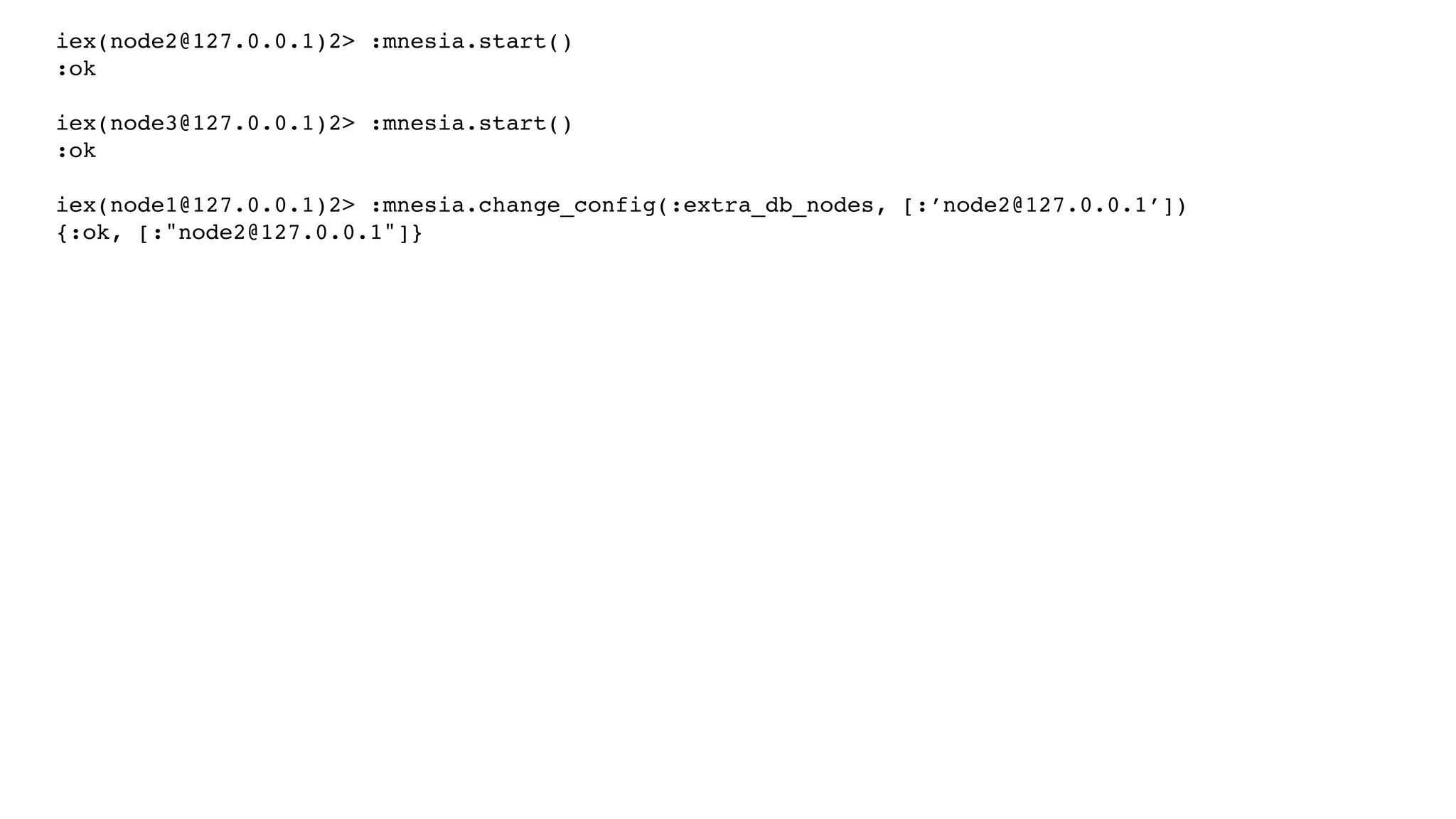 iex(node2@127.0.0.1)2> :mnesia.start()
:ok
iex(node3@127.0.0.1)2> :mnesia.start()
:ok
iex(node1@127.0.0.1)2> :mnesia.change_config(:extra_db_nodes, [:’node2@127.0.0.1’])
{:ok, [:"node2@127.0.0.1"]}
 
