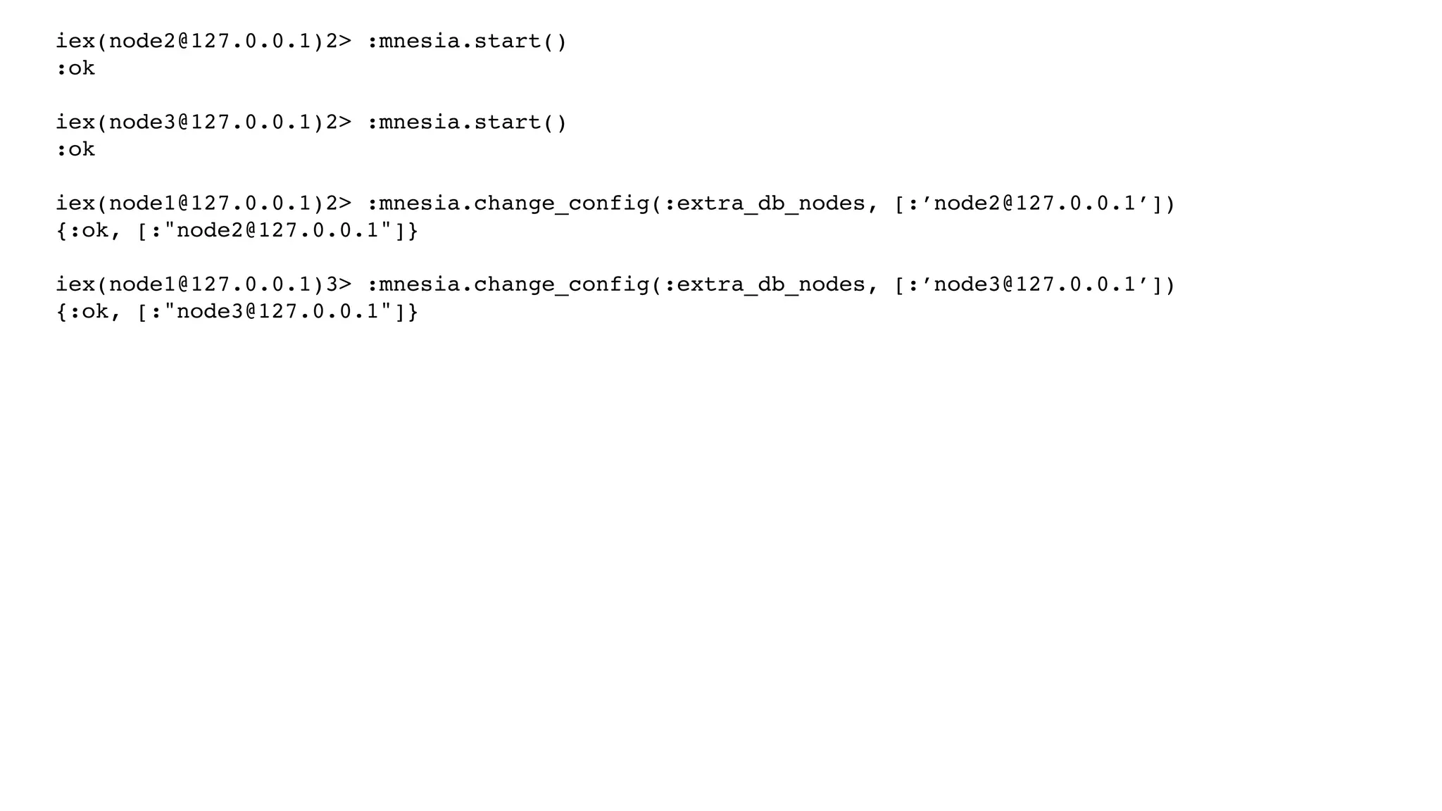iex(node2@127.0.0.1)2> :mnesia.start()
:ok
iex(node3@127.0.0.1)2> :mnesia.start()
:ok
iex(node1@127.0.0.1)2> :mnesia.change_config(:extra_db_nodes, [:’node2@127.0.0.1’])
{:ok, [:"node2@127.0.0.1"]}
iex(node1@127.0.0.1)3> :mnesia.change_config(:extra_db_nodes, [:’node3@127.0.0.1’])
{:ok, [:"node3@127.0.0.1"]}
 
