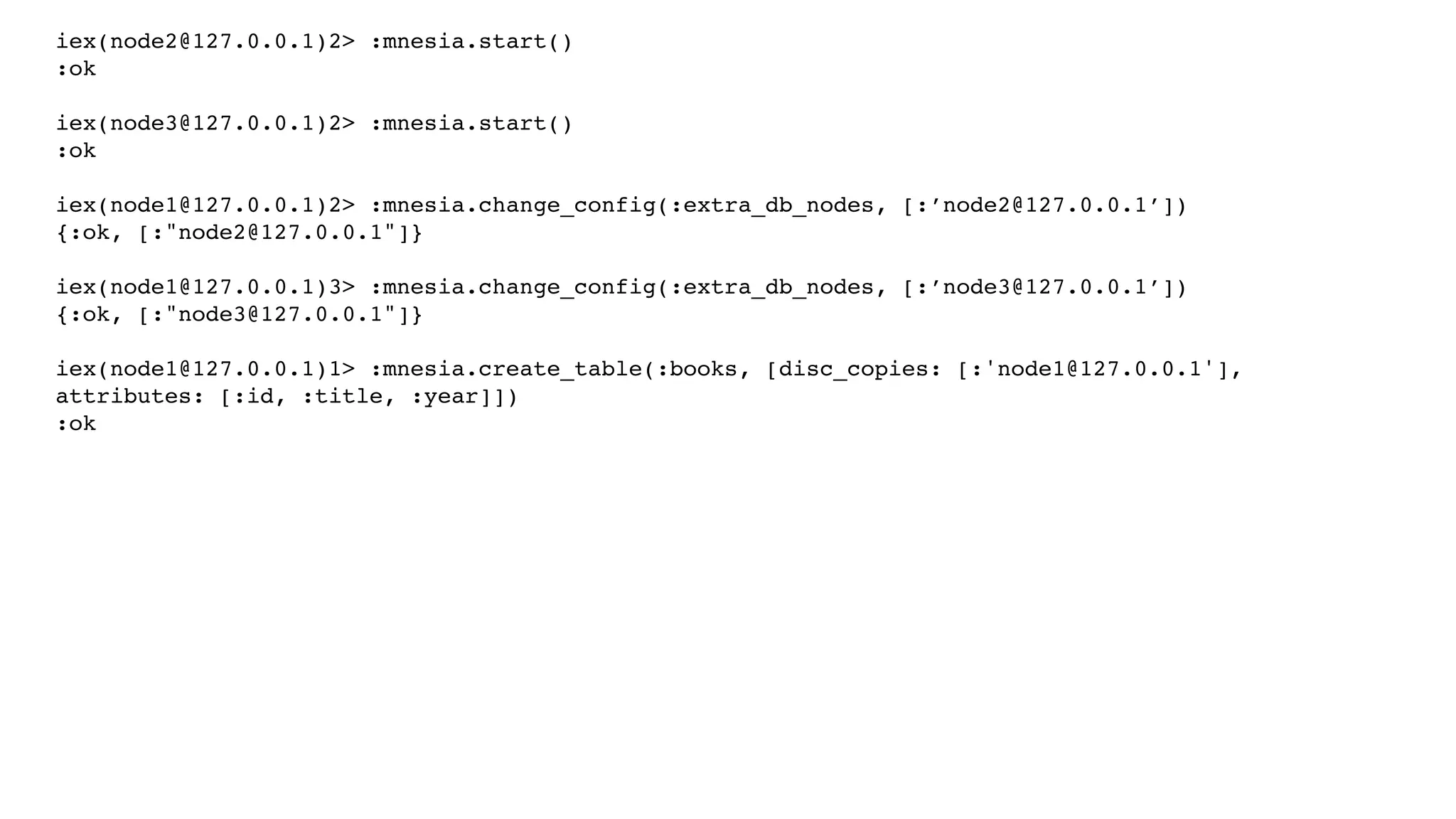 iex(node2@127.0.0.1)2> :mnesia.start()
:ok
iex(node3@127.0.0.1)2> :mnesia.start()
:ok
iex(node1@127.0.0.1)2> :mnesia.change_config(:extra_db_nodes, [:’node2@127.0.0.1’])
{:ok, [:"node2@127.0.0.1"]}
iex(node1@127.0.0.1)3> :mnesia.change_config(:extra_db_nodes, [:’node3@127.0.0.1’])
{:ok, [:"node3@127.0.0.1"]}
iex(node1@127.0.0.1)1> :mnesia.create_table(:books, [disc_copies: [:'node1@127.0.0.1'],
attributes: [:id, :title, :year]])
:ok
 