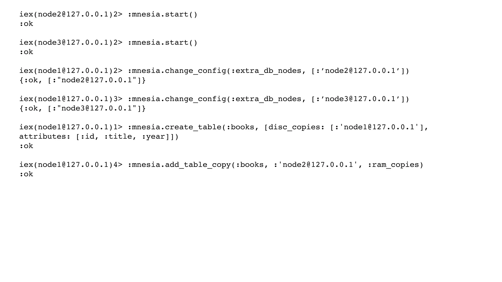 iex(node2@127.0.0.1)2> :mnesia.start()
:ok
iex(node3@127.0.0.1)2> :mnesia.start()
:ok
iex(node1@127.0.0.1)2> :mnesia.change_config(:extra_db_nodes, [:’node2@127.0.0.1’])
{:ok, [:"node2@127.0.0.1"]}
iex(node1@127.0.0.1)3> :mnesia.change_config(:extra_db_nodes, [:’node3@127.0.0.1’])
{:ok, [:"node3@127.0.0.1"]}
iex(node1@127.0.0.1)1> :mnesia.create_table(:books, [disc_copies: [:'node1@127.0.0.1'],
attributes: [:id, :title, :year]])
:ok
iex(node1@127.0.0.1)4> :mnesia.add_table_copy(:books, :'node2@127.0.0.1', :ram_copies)
:ok
 