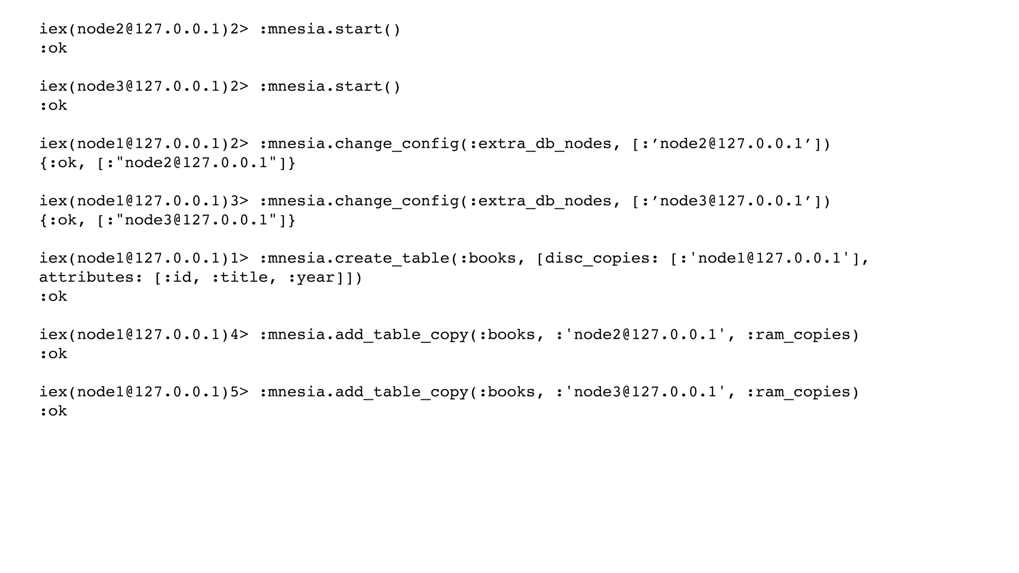 iex(node2@127.0.0.1)2> :mnesia.start()
:ok
iex(node3@127.0.0.1)2> :mnesia.start()
:ok
iex(node1@127.0.0.1)2> :mnesia.change_config(:extra_db_nodes, [:’node2@127.0.0.1’])
{:ok, [:"node2@127.0.0.1"]}
iex(node1@127.0.0.1)3> :mnesia.change_config(:extra_db_nodes, [:’node3@127.0.0.1’])
{:ok, [:"node3@127.0.0.1"]}
iex(node1@127.0.0.1)1> :mnesia.create_table(:books, [disc_copies: [:'node1@127.0.0.1'],
attributes: [:id, :title, :year]])
:ok
iex(node1@127.0.0.1)4> :mnesia.add_table_copy(:books, :'node2@127.0.0.1', :ram_copies)
:ok
iex(node1@127.0.0.1)5> :mnesia.add_table_copy(:books, :'node3@127.0.0.1', :ram_copies)
:ok
 