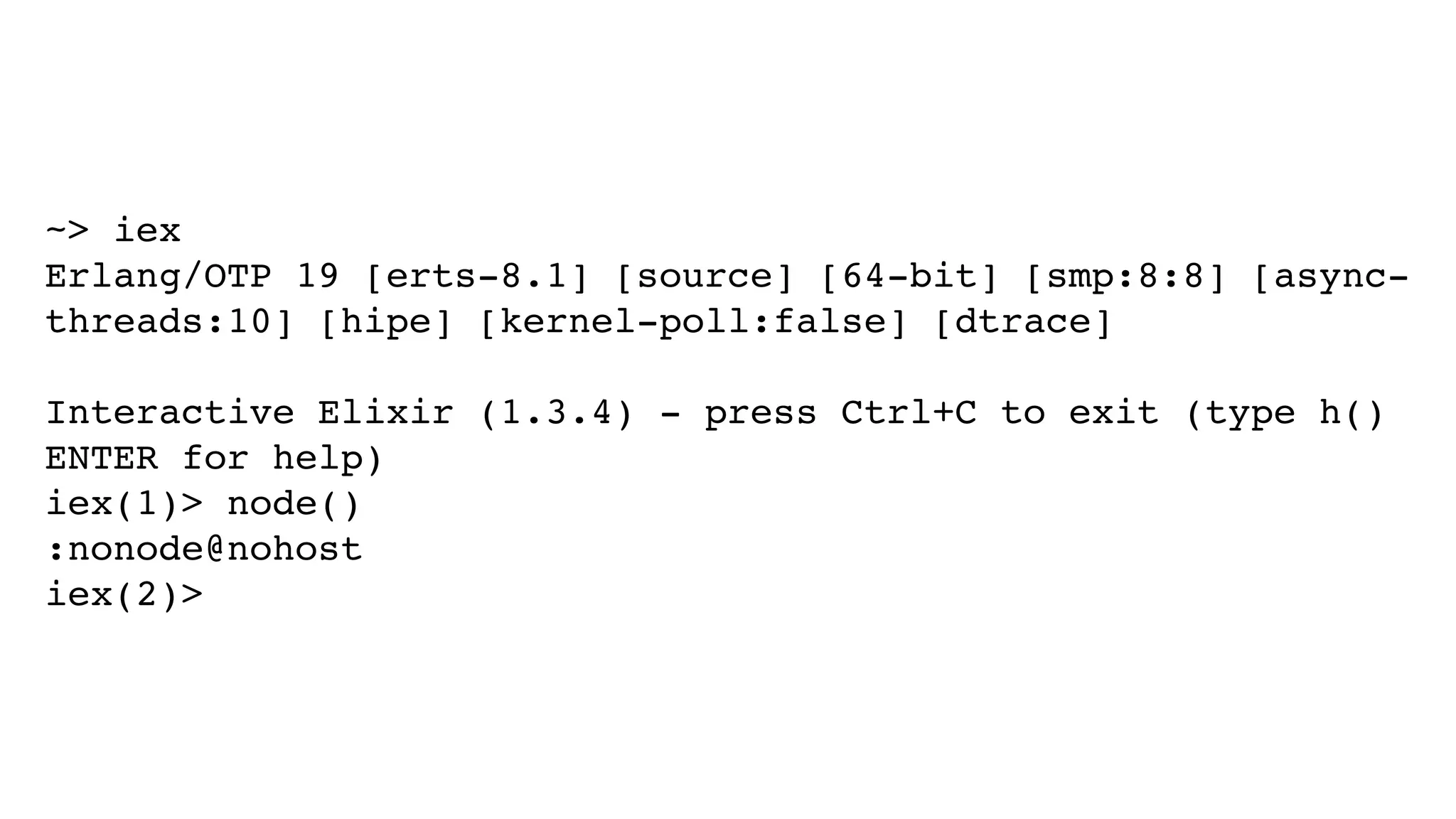 ~> iex
Erlang/OTP 19 [erts-8.1] [source] [64-bit] [smp:8:8] [async-
threads:10] [hipe] [kernel-poll:false] [dtrace]
Interactive Elixir (1.3.4) - press Ctrl+C to exit (type h()
ENTER for help)
iex(1)> node()
:nonode@nohost
iex(2)>
 