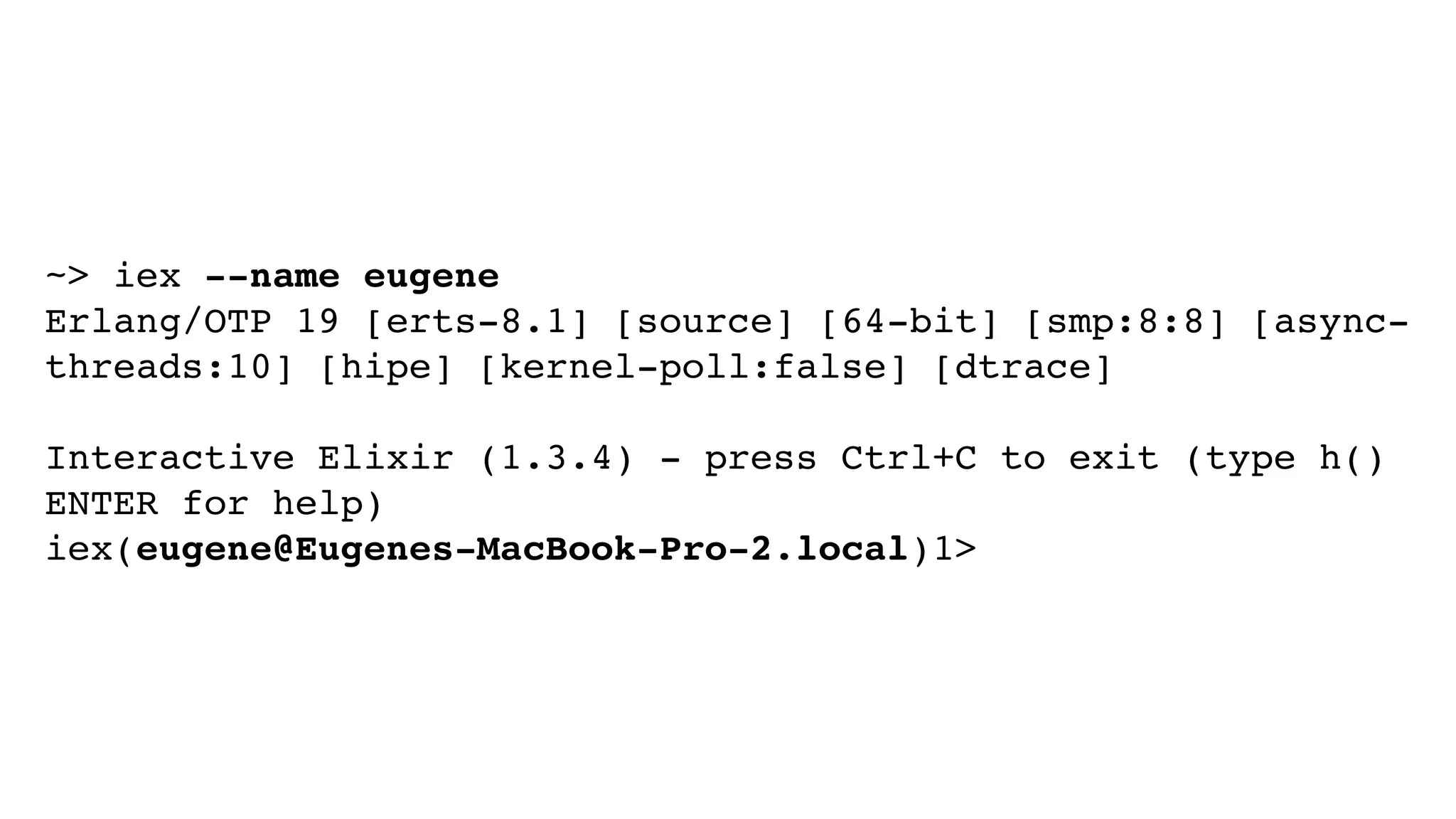 ~> iex --name eugene
Erlang/OTP 19 [erts-8.1] [source] [64-bit] [smp:8:8] [async-
threads:10] [hipe] [kernel-poll:false] [dtrace]
Interactive Elixir (1.3.4) - press Ctrl+C to exit (type h()
ENTER for help)
iex(eugene@Eugenes-MacBook-Pro-2.local)1>
 